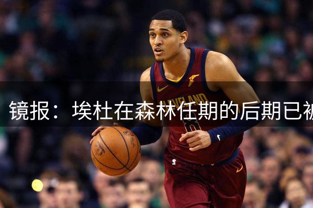 镜报：埃杜在森林任期的后期已被边缘化，转会操作未达预期